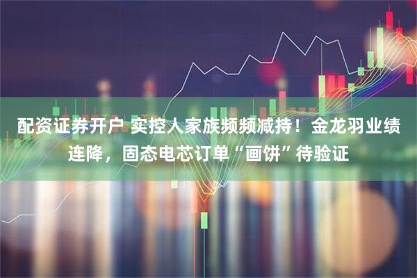 配资证券开户 实控人家族频频减持！金龙羽业绩连降，固态电芯订单“画饼”待验证