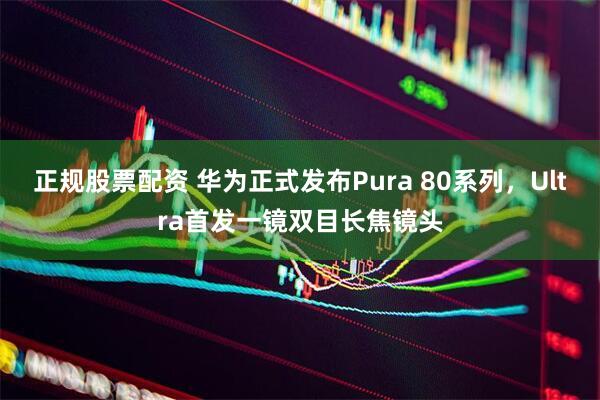 正规股票配资 华为正式发布Pura 80系列，Ultra首发一镜双目长焦镜头