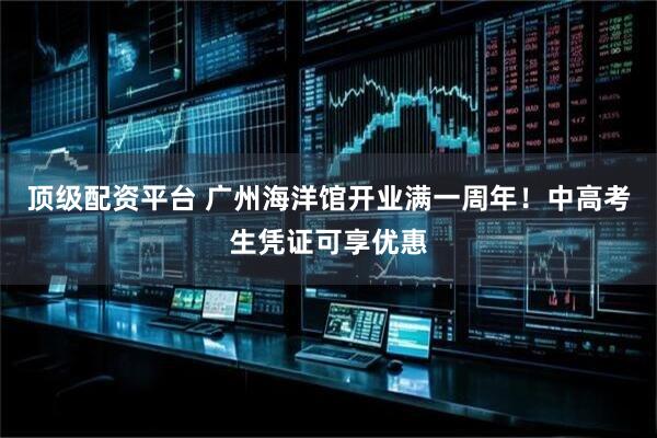 顶级配资平台 广州海洋馆开业满一周年！中高考生凭证可享优惠