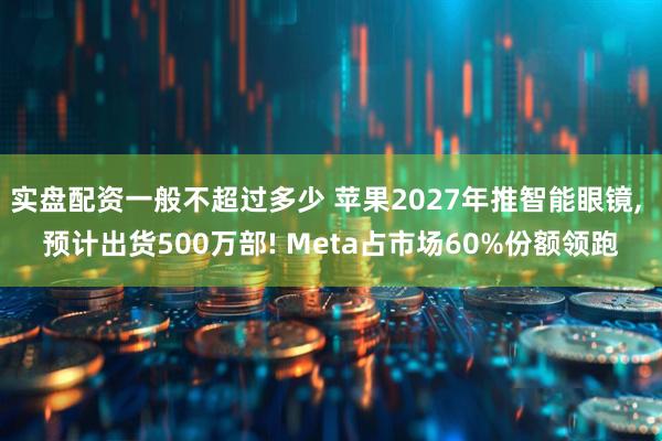 实盘配资一般不超过多少 苹果2027年推智能眼镜, 预计出货500万部! Meta占市场60%份额领跑