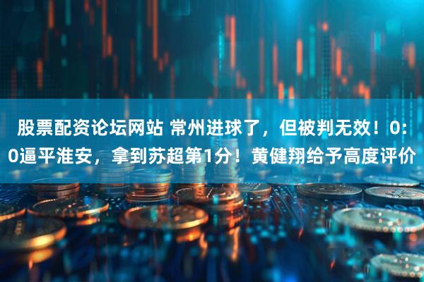 股票配资论坛网站 常州进球了，但被判无效！0:0逼平淮安，拿到苏超第1分！黄健翔给予高度评价
