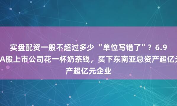 实盘配资一般不超过多少 “单位写错了”？6.97元，A股上市公司花一杯奶茶钱，买下东南亚总资产超亿元企业