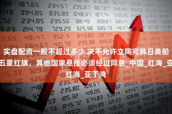 实盘配资一般不超过多少 决不允许立陶宛韩日美船只挂五星红旗，其他国家悬挂必须经过同意_中国_红海_亚丁湾