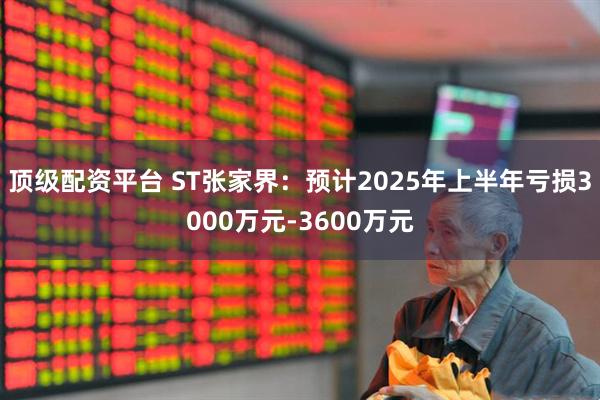 顶级配资平台 ST张家界：预计2025年上半年亏损3000万元-3600万元