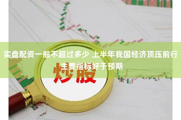 实盘配资一般不超过多少 上半年我国经济顶压前行 主要指标好于预期