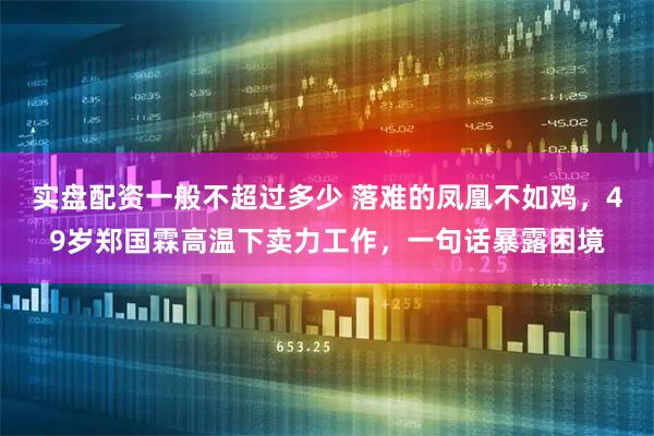 实盘配资一般不超过多少 落难的凤凰不如鸡，49岁郑国霖高温下卖力工作，一句话暴露困境