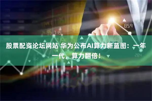 股票配资论坛网站 华为公布AI算力新蓝图：一年一代，算力翻倍！