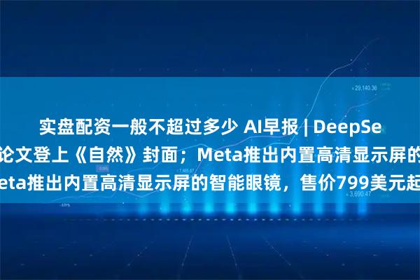 实盘配资一般不超过多少 AI早报 | DeepSeek-R1开创历史，梁文锋论文登上《自然》封面；Meta推出内置高清显示屏的智能眼镜，售价799美元起