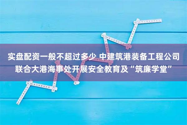 实盘配资一般不超过多少 中建筑港装备工程公司联合大港海事处开展安全教育及“筑廉学堂”