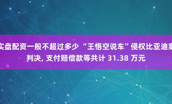 实盘配资一般不超过多少 “王悟空说车”侵权比亚迪案判决, 支付赔偿款等共计 31.38 万元