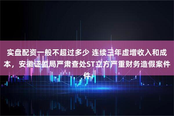 实盘配资一般不超过多少 连续三年虚增收入和成本，安徽证监局严肃查处ST立方严重财务造假案件